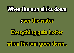 When the sun sinks down
over the water

Everything gets hotter

when the sun goes down..