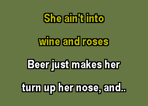 She ain't into

wine and roses

Beerjust makes her

turn up her nose, and..