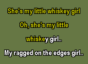 She's my little whiskey girl
0h, she's my little
whiskey girl..

My ragged on the edges girl..