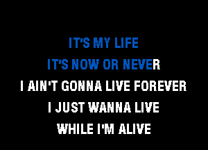 IT'S MY LIFE
IT'S HOW 0R EVER
I AIN'T GONNA LIVE FOREVER
I JUST WANNA LIVE
WHILE I'M ALIVE