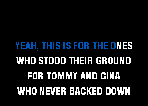 YEAH, THIS IS FOR THE ONES
WHO STOOD THEIR GROUND
FOR TOMMY AND GINA
WHO NEVER BRCKED DOWN