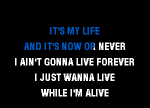 IT'S MY LIFE
AND IT'S HOW 0R EVER
I AIN'T GONNA LIVE FOREVER
I JUST WANNA LIVE
WHILE I'M ALIVE