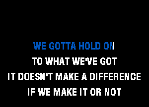 WE GOTTA HOLD 0
T0 WHAT WE'VE GOT
IT DOESN'T MAKE A DIFFERENCE
IF WE MAKE IT OR NOT