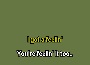 lgot a feelin'

You're feelin' it too..