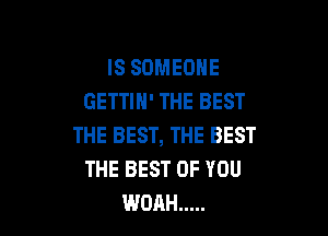 IS SOMEONE
GETTIH' THE BEST

THE BEST, THE BEST
THE BEST OF YOU
WOAH .....