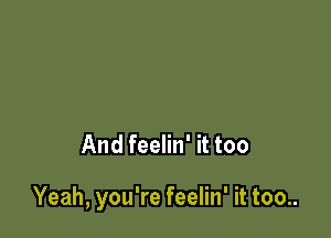 And feelin' it too

Yeah, you're feelin' it too..