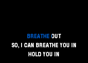 BREATHE OUT
80, I CAN BREATHE YOU IN
HOLD YOU IN