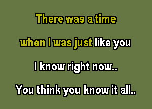 There was a time

when l was just like you

I know right now..

You think you know it all..