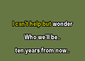 lcan't help but wonder

Who we'll be..

ten years from now..