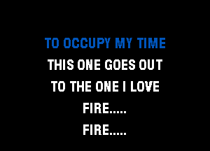 T0 OCCUPY MY TIME
THIS ONE GOES OUT

TO THE ONE I LOVE
FIRE .....
FIRE .....