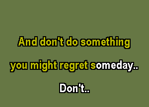 And don't do something

you might regret someday..

DonTu