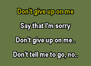 Don't give up on me
Saythat I'm sorry

Don't give up on me..

Don't tell me to go, no..
