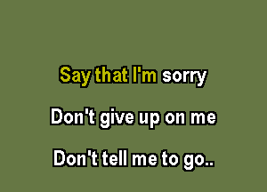 Saythat I'm sorry

Don't give up on me

Don't tell me to go..