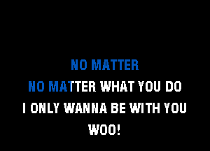 NO MATTER

H0 MATTER WHAT YOU DO
I ONLY WANNA BE WITH YOU
W00!