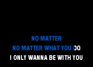 NO MATTER
NO MATTER WHAT YOU DO
I ONLY WANNA BE WITH YOU