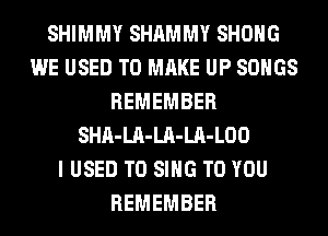 SHIMMY SHAMMY SHOHG
WE USED TO MAKE UP SONGS
REMEMBER
SHA-LA-LA-LA-LOO
I USED TO SING TO YOU
REMEMBER