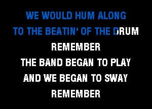 WE WOULD HUM ALONG
TO THE BEATIH' OF THE DRUM
REMEMBER
THE BAND BEGAN TO PLAY
AND WE BEGAN T0 SWAY
REMEMBER