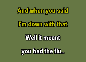 And when you said

I'm down with that
Well it meant

you had the flu..