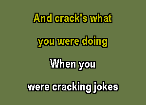 And crack's what

you were doing

When you

were cracking jokes