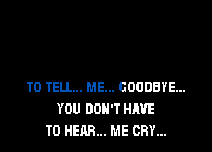 TO TELL... ME... GOODBYE...
YOU DON'T HAVE
TO HEAR... ME CRY...
