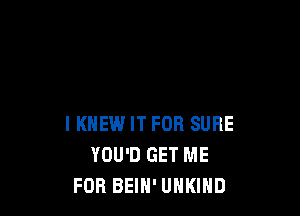 I KNEW IT FOR SURE
YOU'D GET ME
FOR BEIH' UHKIHD