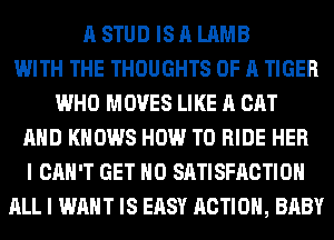 A STUD IS A LAMB
WITH THE THOUGHTS OF A TIGER
WHO MOVES LIKE A CAT
AHD KNOWS HOW TO RIDE HER
I CAN'T GET H0 SATISFACTION
ALL I WANT IS EASY ACTION, BABY