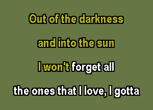 Out of the darkness
and into the sun

lwon't forget all

the ones that I love, I gotta