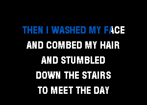 THEN I WASHED MY FACE
AND COMBED MY HAIR
AND STUMBLED
DOWN THE STAIRS
TO MEET THE DAY