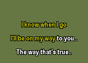 lknow when I go

I'll be on my way to you..

The way that's true...