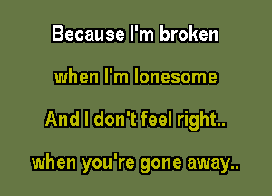 Because I'm broken
when I'm lonesome

And I don't feel right.

when you're gone away..