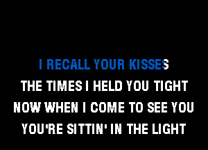 I RECALL YOUR KISSES
THE TIMESI HELD YOU TIGHT
HOW WHEN I COME TO SEE YOU
YOU'RE SITTIH' IN THE LIGHT
