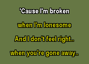 'Cause I'm broken
when I'm lonesome

And I don't feel right.

when you're gone away..