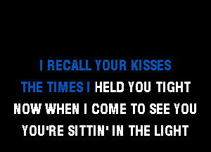I RECALL YOUR KISSES
THE TIMESI HELD YOU TIGHT
HOW WHEN I COME TO SEE YOU
YOU'RE SITTIH' IN THE LIGHT