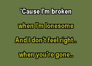 'Cause I'm broken

when I'm lonesome

And I don't feel right.

when you're gone...
