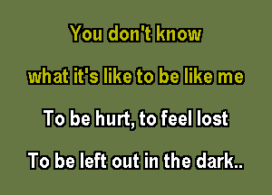 You don't know

what it's like to be like me

To be hurt, to feel lost

To be left out in the dark..