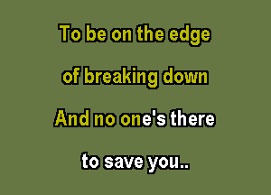 To be on the edge

of breaking down
And no one's there

to save you..