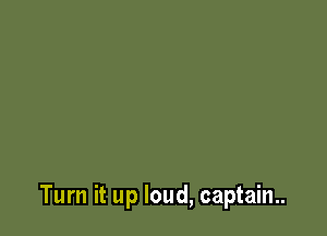 Turn it up loud, captain..