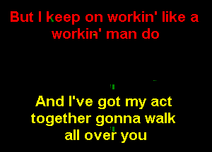 But I keep on workin' like a
workin' man do

'I
And I've got my act
together gonna walk
all over you