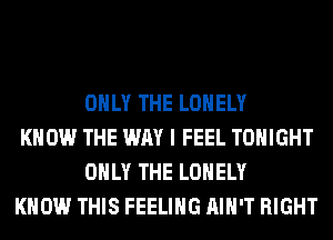 ONLY THE LONELY

KNOW THE WAY I FEEL TONIGHT
ONLY THE LONELY

KNOW THIS FEELING AIN'T RIGHT