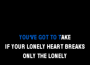 YOU'VE GOT TO TAKE
IF YOUR LONELY HEART BREAKS
ONLY THE LONELY