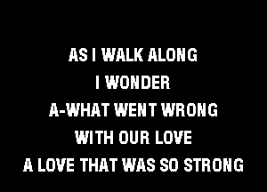 AS I WALK ALONG
I WONDER
A-WHAT WENT WRONG
WITH OUR LOVE
A LOVE THAT WAS 80 STRONG