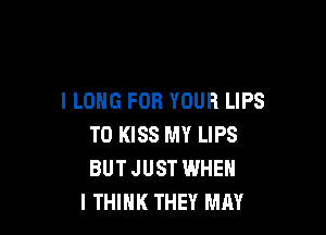 l LONG FOR YOUR LIPS

TO KISS MY LIPS
BUTJUST WHEN
I THINK THEY MAY