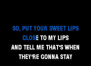 SO, PUT YOUR SWEET LIPS
CLOSE TO MY LIPS
AND TELL ME THAT'S WHEN
THEY'RE GONNA STAY