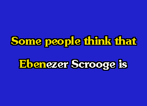 Some people think that

Ebenezer Scrooge is