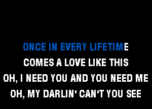 ONCE IN EVERY LIFETIME
COMES A LOVE LIKE THIS
OH, I NEED YOU AND YOU NEED ME
OH, MY DARLIH' CAN'T YOU SEE