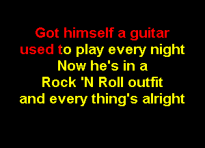 Got himself a guitar
used to play every night
Now he's in a

Rock 'N Roll outfit
and every thing's alright