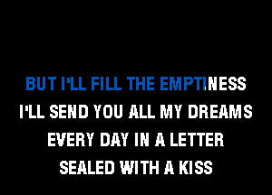 BUT I'LL FILL THE EMPTIHESS
I'LL SEND YOU ALL MY DREAMS
EVERY DAY IN A LETTER
SEALED WITH A KISS