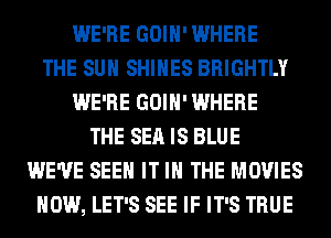 WE'RE GOIH' WHERE
THE SUN SHIHES BRIGHTLY
WE'RE GOIH' WHERE
THE SEA IS BLUE
WE'VE SEE IT IN THE MOVIES
HOW, LET'S SEE IF IT'S TRUE