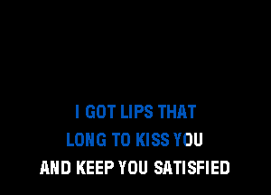 I GOT LIPS THRT
LONG T0 KISS YOU
AND KEEP YOU SATISFIED