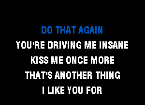 DO THAT AGAIN
YOU'RE DRIVING ME INSANE
KISS ME ONCE MORE
THAT'S ANOTHER THING
I LIKE YOU FOR